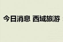 今日消息 西域旅游：目前入疆游客逐步增多