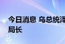 今日消息 乌总统泽连斯基解雇国家安全局副局长