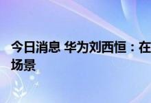 今日消息 华为刘西恒：在to B领域元宇宙可能更快进入商用场景
