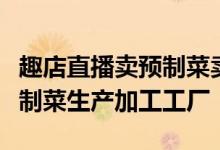 趣店直播卖预制菜卖出2.5亿元 已建立15家预制菜生产加工工厂