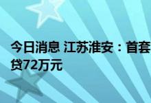 今日消息 江苏淮安：首套首次购房申请公积金贷款，最高可贷72万元