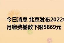 今日消息 北京发布2022年各项社保缴费工资基数上下限   月缴费基数下限5869元