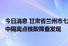 今日消息 甘肃省兰州市七里河区新增阳性检出者5例 均系集中隔离点核酸筛查发现