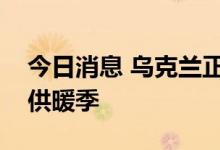 今日消息 乌克兰正筹资进口更多天然气用于供暖季