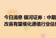 今日消息 银河证券：中期业绩高增长带来亮点，基本面边际改善有望催化通信行业估值修复