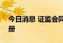 今日消息 证监会同意四家企业科创板IPO注册
