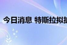 今日消息 特斯拉拟扩建得克萨斯州超级工厂