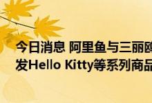 今日消息 阿里鱼与三丽鸥签署主授权协议 未来五年独家开发Hello Kitty等系列商品