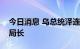 今日消息 乌总统泽连斯基解雇国家安全局副局长