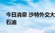 今日消息 沙特外交大臣：不认为市场上缺乏石油