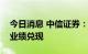 今日消息 中信证券：建议关注高景气主线的业绩兑现