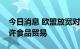 今日消息 欧盟放宽对俄罗斯银行的制裁，允许食品贸易