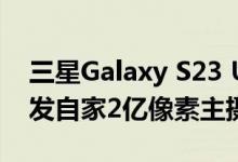 三星Galaxy S23 Ultra影像大升级：有望首发自家2亿像素主摄