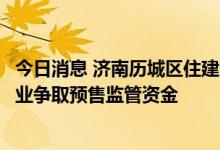 今日消息 济南历城区住建局：化解房企和总包矛盾，帮助企业争取预售监管资金