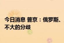 今日消息 普京：俄罗斯、土耳其和伊朗在叙利亚问题上存在不大的分歧