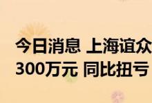 今日消息 上海谊众：上半年预盈6000万元-6300万元 同比扭亏
