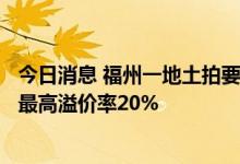 今日消息 福州一地土拍要求“现房销售”、购房5年限售 限最高溢价率20%
