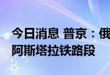 今日消息 普京：俄罗斯愿意协助修建拉什特-阿斯塔拉铁路段