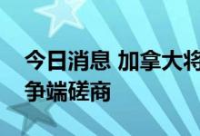 今日消息 加拿大将就墨西哥的能源政策展开争端磋商