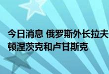 今日消息 俄罗斯外长拉夫罗夫：乌克兰特别行动目标已不止顿涅茨克和卢甘斯克