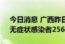 今日消息 广西昨日新增本土确诊病例21例、无症状感染者256例