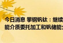 今日消息 攀钢钒钛：继续与大连融科就全钒液流电池用钒储能介质委托加工和钒储能介质购销签订了商业合同