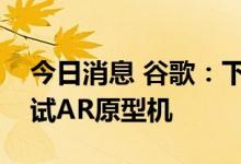 今日消息 谷歌：下个月计划在现实世界中测试AR原型机