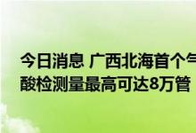 今日消息 广西北海首个气膜实验室建成并投入使用 每日核酸检测量最高可达8万管