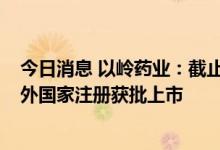 今日消息 以岭药业：截止目前 连花清瘟已累计在20余个海外国家注册获批上市