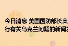 今日消息 美国国防部长奥斯汀和美国军方发言人Milley将举行有关乌克兰问题的新闻发布会