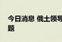 今日消息 俄土领导人讨论乌克兰粮食出口问题