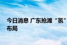 今日消息 广东抢滩“氢”经济发展重地 多家上市公司积极布局