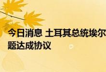 今日消息 土耳其总统埃尔多安：希望在本周就乌克兰粮食问题达成协议