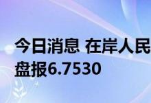 今日消息 在岸人民币兑美元7月20日16:30收盘报6.7530