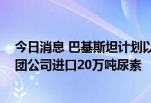 今日消息 巴基斯坦计划以500美元/吨的价格从中国中化集团公司进口20万吨尿素