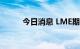 今日消息 LME期铜收跌149美元