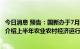 今日消息 预告：国新办于7月20日上午10时举行新闻发布会介绍上半年农业农村经济运行情况