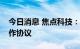 今日消息 焦点科技：与多国商贸组织签订合作协议