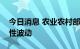 今日消息 农业农村部：“菜篮子”产品季节性波动