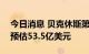 今日消息 贝克休斯第二季度营收50亿美元  预估53.5亿美元