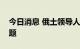 今日消息 俄土领导人讨论乌克兰粮食出口问题