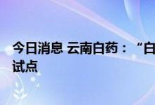 今日消息 云南白药：“白药生活+”已在云南省内进行多处试点