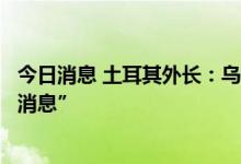 今日消息 土耳其外长：乌克兰粮食出口谈判将很快传出“好消息”