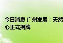今日消息 广州发展：天然气水合物勘查开发国家工程研究中心正式揭牌