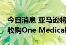 今日消息 亚马逊将以每股18美元的价格现金收购One Medical
