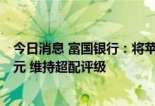 今日消息 富国银行：将苹果目标价从205美元下调至185美元 维持超配评级