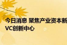 今日消息 聚焦产业资本新生态 深圳福田探索打造国内首个CVC创新中心