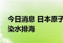 今日消息 日本原子能规制委员会拟批准核污染水排海