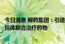 今日消息 柳药集团：引进我国首个获批的自研新冠病毒中和抗体联合治疗药物
