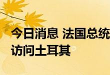 今日消息 法国总统马克龙将于2022年下半年访问土耳其
